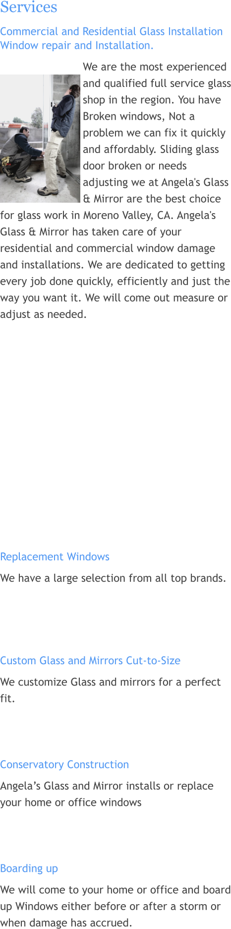 Services Commercial and Residential Glass Installation Window repair and Installation. We are the most experienced and qualified full service glass shop in the region. You have Broken windows, Not a problem we can fix it quickly and affordably. Sliding glass door broken or needs adjusting we at Angela's Glass & Mirror are the best choice for glass work in Moreno Valley, CA. Angela's Glass & Mirror has taken care of your residential and commercial window damage and installations. We are dedicated to getting every job done quickly, efficiently and just the way you want it. We will come out measure or adjust as needed.              Replacement Windows We have a large selection from all top brands.     Custom Glass and Mirrors Cut-to-Size We customize Glass and mirrors for a perfect fit.    Conservatory Construction  Angela’s Glass and Mirror installs or replace your home or office windows    Boarding up We will come to your home or office and board up Windows either before or after a storm or when damage has accrued.